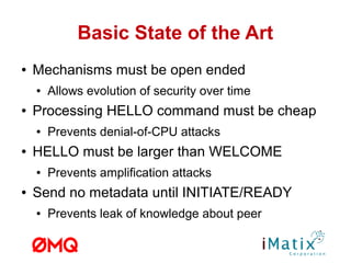 Basic State of the Art
● Mechanisms must be open ended
● Allows evolution of security over time
● Processing HELLO command must be cheap
● Prevents denial-of-CPU attacks
● HELLO must be larger than WELCOME
● Prevents amplification attacks
● Send no metadata until INITIATE/READY
● Prevents leak of knowledge about peer
 