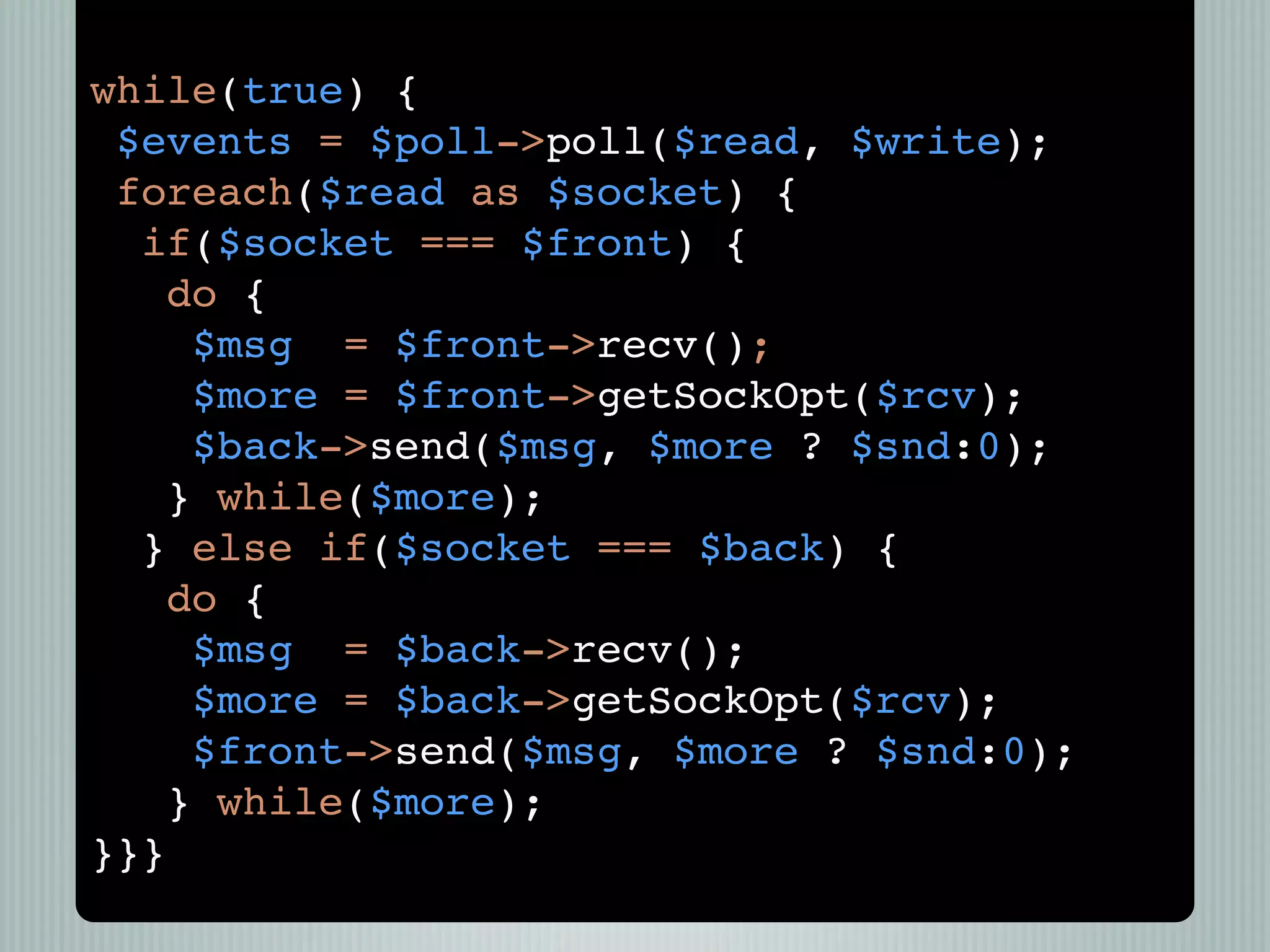while(true) {
 $events = $poll->poll($read, $write);
 foreach($read as $socket) {
  if($socket === $front) {
    do {
     $msg = $front->recv();
     $more = $front->getSockOpt($rcv);
     $back->send($msg, $more ? $snd:0);
    } while($more);
  } else if($socket === $back) {
    do {
     $msg = $back->recv();
     $more = $back->getSockOpt($rcv);
     $front->send($msg, $more ? $snd:0);
    } while($more);
}}}
 