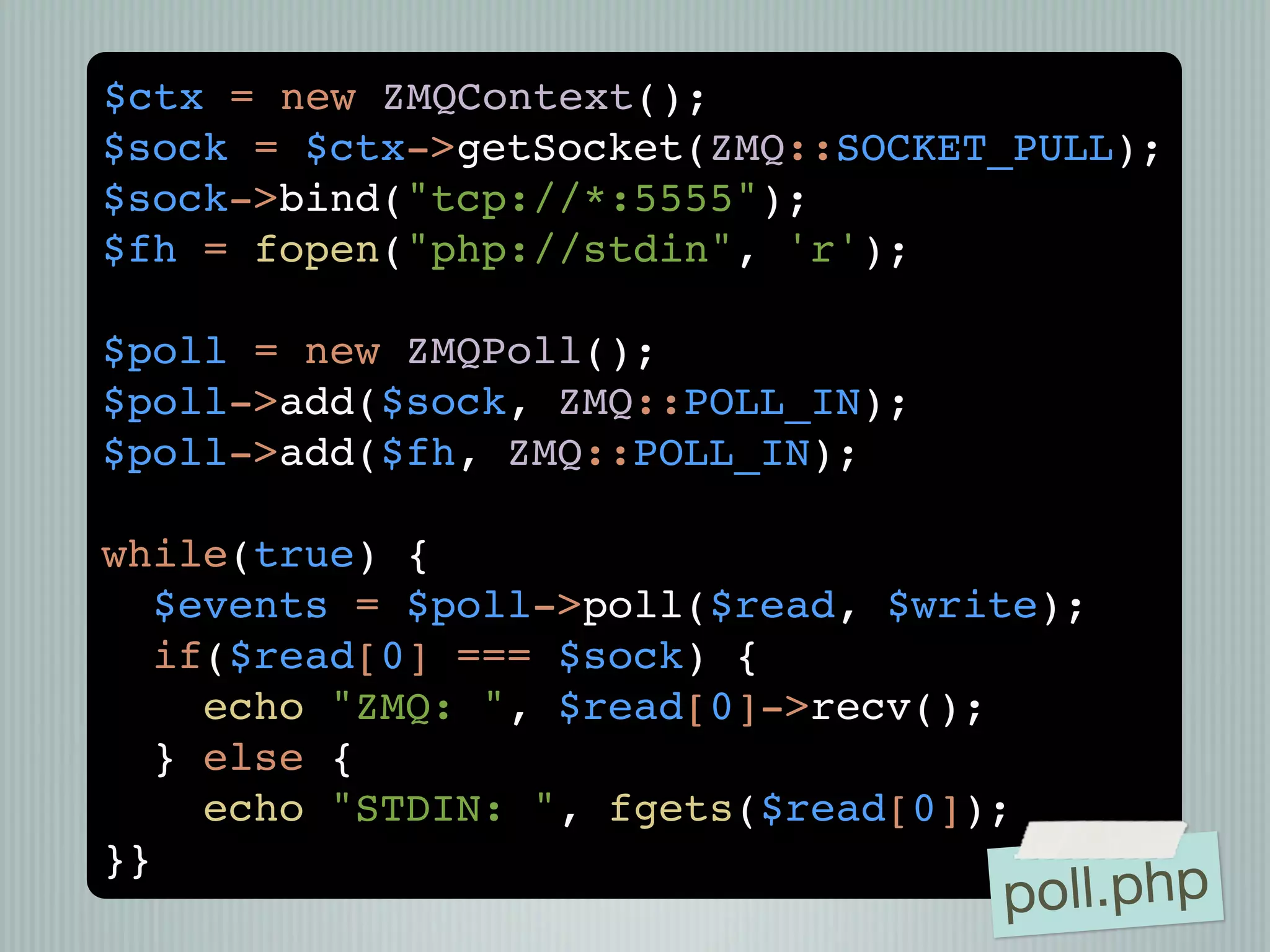 $ctx = new ZMQContext();
$sock = $ctx->getSocket(ZMQ::SOCKET_PULL);
$sock->bind("tcp://*:5555");
$fh = fopen("php://stdin", 'r');

$poll = new ZMQPoll();
$poll->add($sock, ZMQ::POLL_IN);
$poll->add($fh, ZMQ::POLL_IN);

while(true) {
  $events = $poll->poll($read, $write);
  if($read[0] === $sock) {
    echo "ZMQ: ", $read[0]->recv();
  } else {
    echo "STDIN: ", fgets($read[0]);
}}
                                   poll.php
 