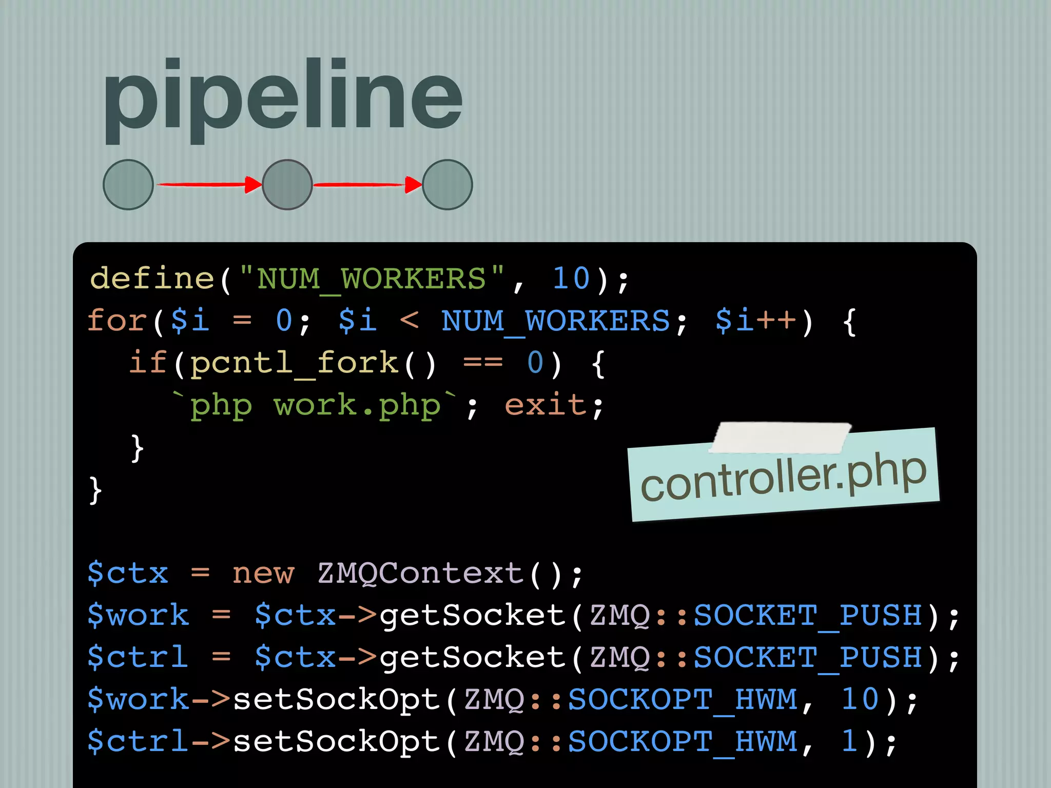 pipeline
define("NUM_WORKERS", 10);
for($i = 0; $i < NUM_WORKERS; $i++) {
  if(pcntl_fork() == 0) {
    `php work.php`; exit;
  }
}                          con troller.php
$ctx = new ZMQContext();
$work = $ctx->getSocket(ZMQ::SOCKET_PUSH);
$ctrl = $ctx->getSocket(ZMQ::SOCKET_PUSH);
$work->setSockOpt(ZMQ::SOCKOPT_HWM, 10);
$ctrl->setSockOpt(ZMQ::SOCKOPT_HWM, 1);
 