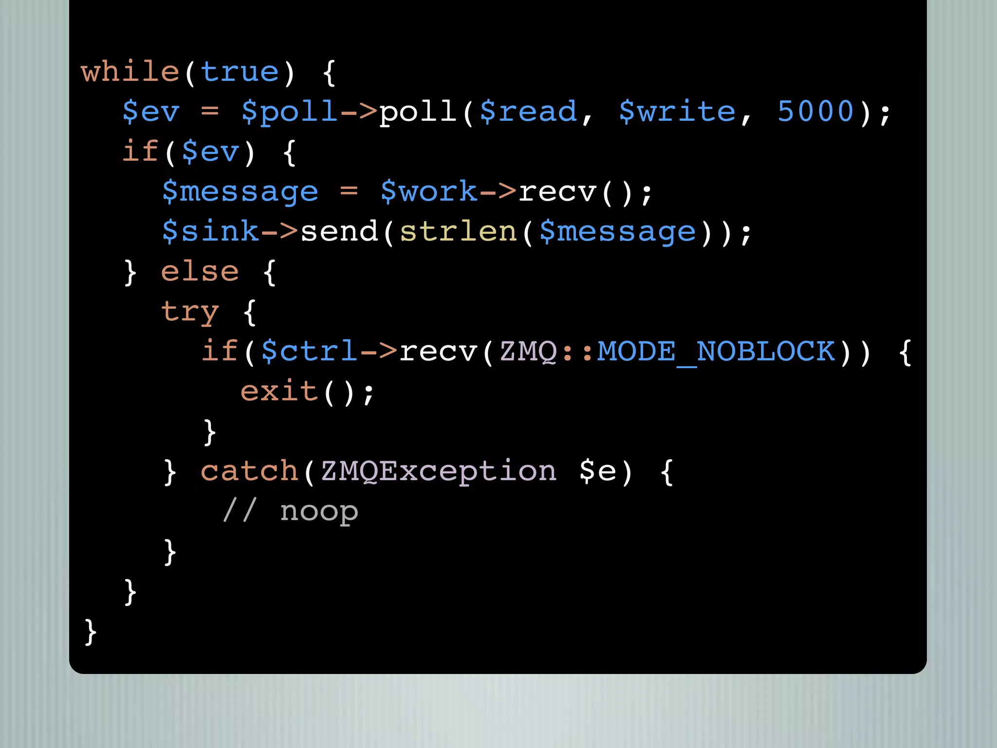 while(true) {
  $ev = $poll->poll($read, $write, 5000);
  if($ev) {
    $message = $work->recv();
    $sink->send(strlen($message));
  } else {
    try {
      if($ctrl->recv(ZMQ::MODE_NOBLOCK)) {
         exit();
      }
    } catch(ZMQException $e) {
        // noop
    }
  }
}
 