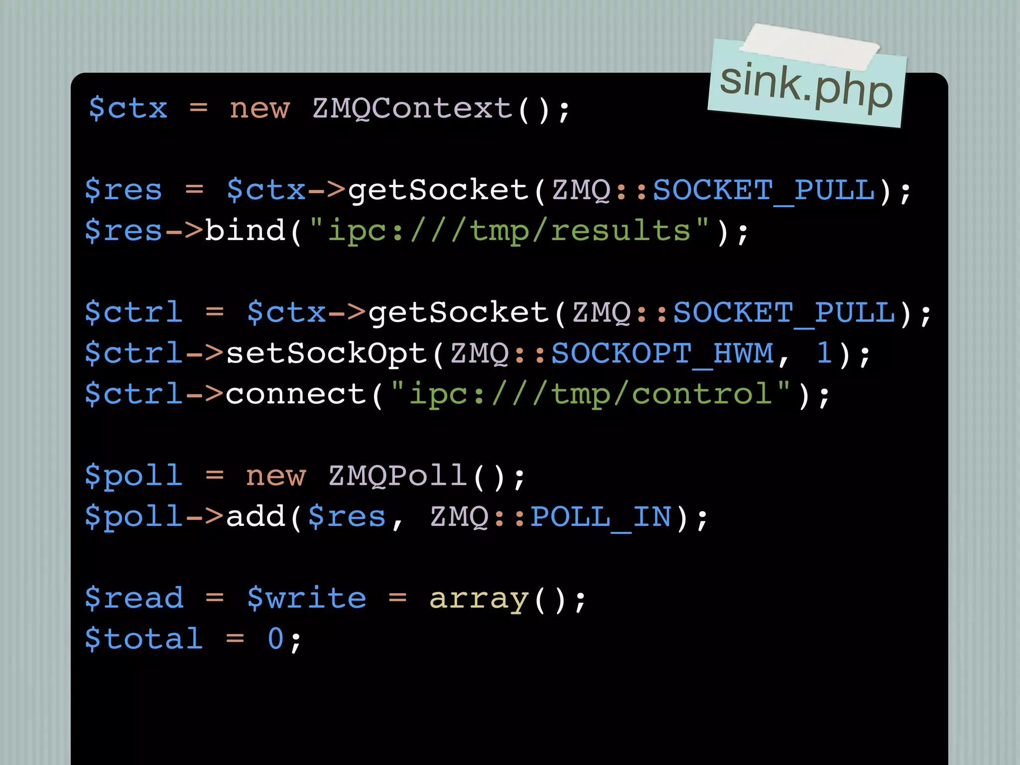 sink.php
$ctx = new ZMQContext();

$res = $ctx->getSocket(ZMQ::SOCKET_PULL);
$res->bind("ipc:///tmp/results");

$ctrl = $ctx->getSocket(ZMQ::SOCKET_PULL);
$ctrl->setSockOpt(ZMQ::SOCKOPT_HWM, 1);
$ctrl->connect("ipc:///tmp/control");

$poll = new ZMQPoll();
$poll->add($res, ZMQ::POLL_IN);

$read = $write = array();
$total = 0;
 