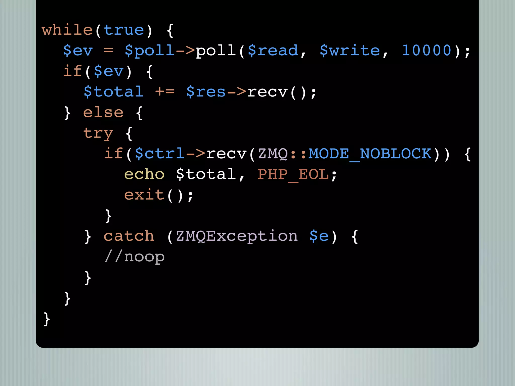 while(true) {
  $ev = $poll->poll($read, $write, 10000);
  if($ev) {
    $total += $res->recv();
  } else {
    try {
      if($ctrl->recv(ZMQ::MODE_NOBLOCK)) {
        echo $total, PHP_EOL;
        exit();
      }
    } catch (ZMQException $e) {
      //noop
    }
  }
}
 