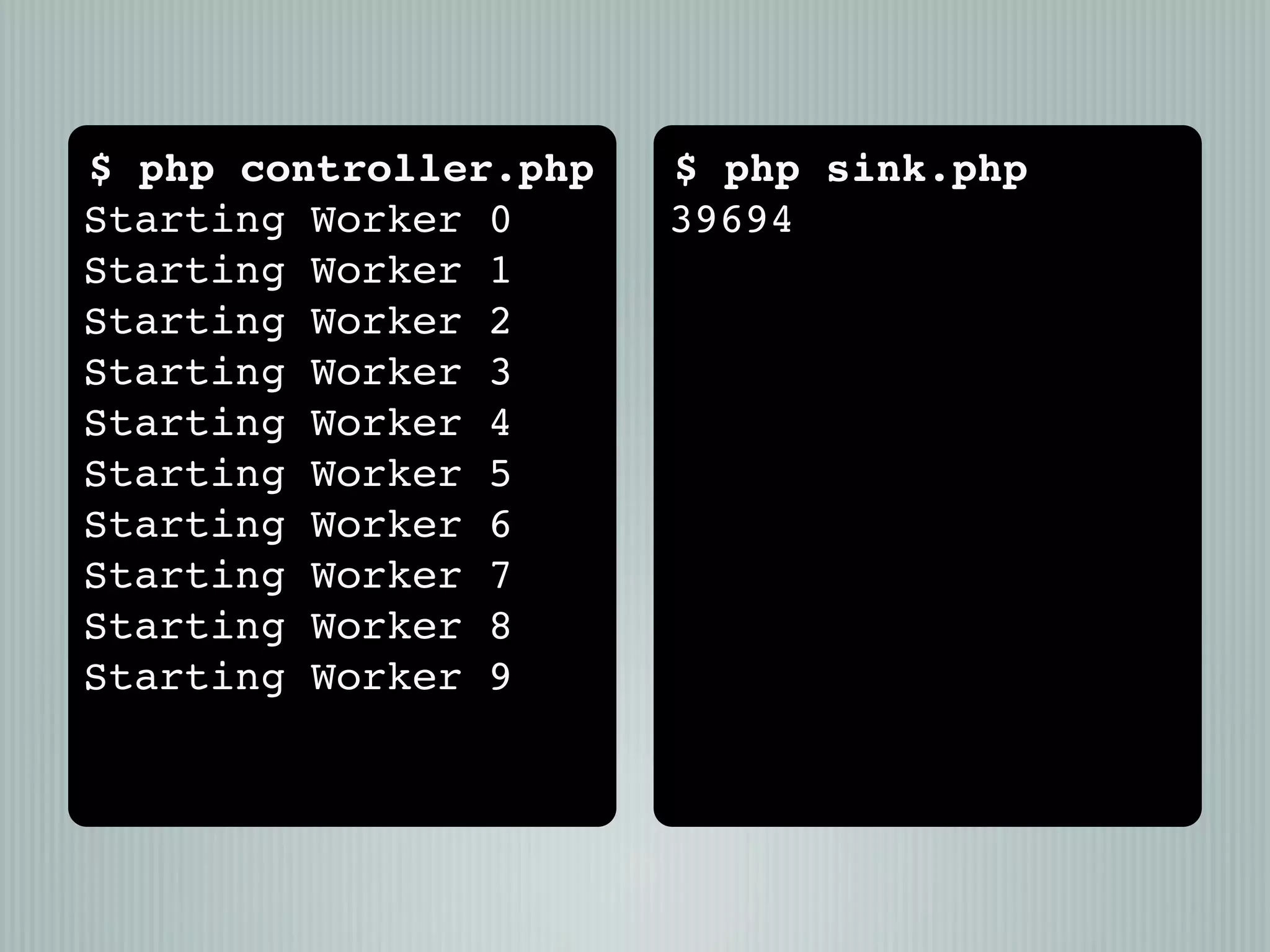 $ php controller.php   $ php sink.php
Starting Worker 0      39694
Starting Worker 1
Starting Worker 2
Starting Worker 3
Starting Worker 4
Starting Worker 5
Starting Worker 6
Starting Worker 7
Starting Worker 8
Starting Worker 9
 