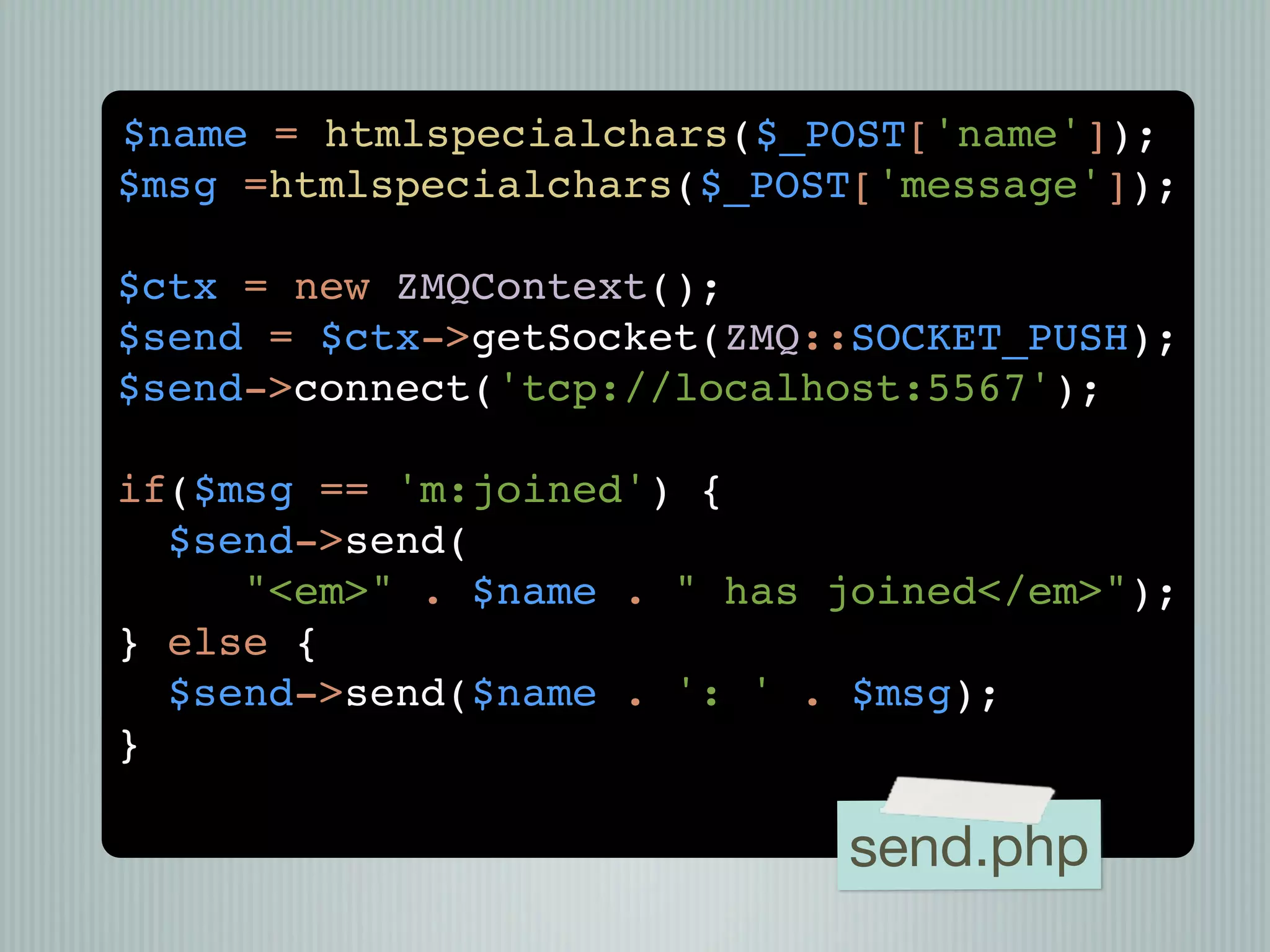 $name = htmlspecialchars($_POST['name']);
$msg =htmlspecialchars($_POST['message']);

$ctx = new ZMQContext();
$send = $ctx->getSocket(ZMQ::SOCKET_PUSH);
$send->connect('tcp://localhost:5567');

if($msg == 'm:joined') {
  $send->send(
     "<em>" . $name . " has joined</em>");
} else {
  $send->send($name . ': ' . $msg);
}

                            send.php
 