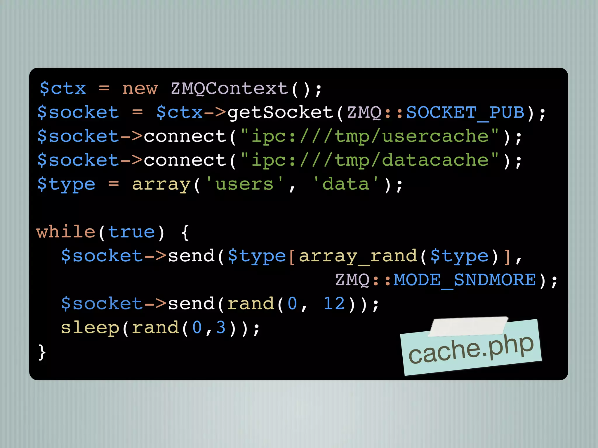 $ctx = new ZMQContext();
$socket = $ctx->getSocket(ZMQ::SOCKET_PUB);
$socket->connect("ipc:///tmp/usercache");
$socket->connect("ipc:///tmp/datacache");
$type = array('users', 'data');

while(true) {
  $socket->send($type[array_rand($type)],
                         ZMQ::MODE_SNDMORE);
  $socket->send(rand(0, 12));
  sleep(rand(0,3));
}                              cach e.php
 