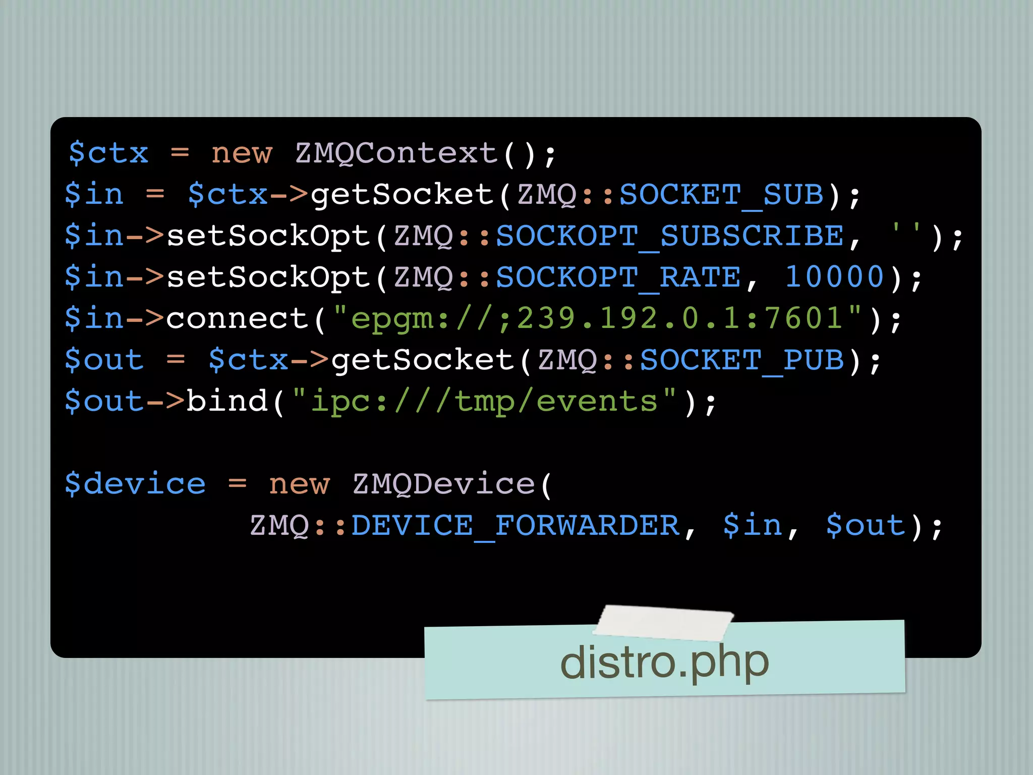 $ctx = new ZMQContext();
$in = $ctx->getSocket(ZMQ::SOCKET_SUB);
$in->setSockOpt(ZMQ::SOCKOPT_SUBSCRIBE, '');
$in->setSockOpt(ZMQ::SOCKOPT_RATE, 10000);
$in->connect("epgm://;239.192.0.1:7601");
$out = $ctx->getSocket(ZMQ::SOCKET_PUB);
$out->bind("ipc:///tmp/events");

$device = new ZMQDevice(
         ZMQ::DEVICE_FORWARDER, $in, $out);



                        distro.php
 
