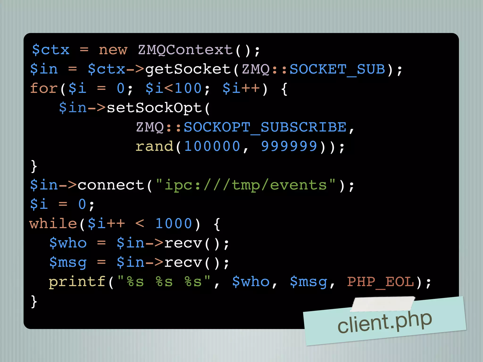 $ctx = new ZMQContext();
$in = $ctx->getSocket(ZMQ::SOCKET_SUB);
for($i = 0; $i<100; $i++) {
   $in->setSockOpt(
           ZMQ::SOCKOPT_SUBSCRIBE,
           rand(100000, 999999));
}
$in->connect("ipc:///tmp/events");
$i = 0;
while($i++ < 1000) {
  $who = $in->recv();
  $msg = $in->recv();
  printf("%s %s %s", $who, $msg, PHP_EOL);
}
                                cli ent.php
 