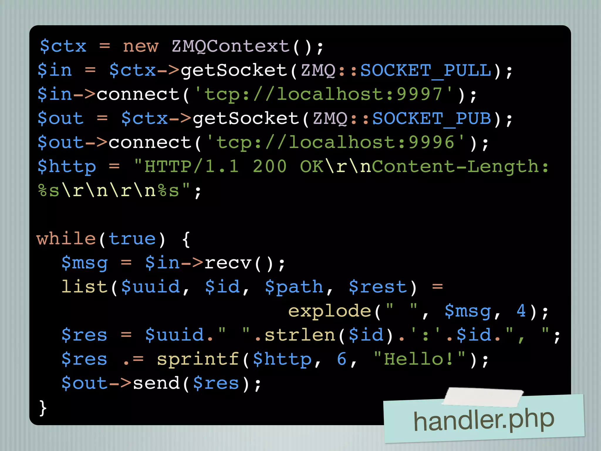 $ctx = new ZMQContext();
$in = $ctx->getSocket(ZMQ::SOCKET_PULL);
$in->connect('tcp://localhost:9997');
$out = $ctx->getSocket(ZMQ::SOCKET_PUB);
$out->connect('tcp://localhost:9996');
$http = "HTTP/1.1 200 OKrnContent-Length:
%srnrn%s";

while(true) {
  $msg = $in->recv();
  list($uuid, $id, $path, $rest) =
                      explode(" ", $msg, 4);
  $res = $uuid." ".strlen($id).':'.$id.", ";
  $res .= sprintf($http, 6, "Hello!");
  $out->send($res);
}
                               handler.php
 
