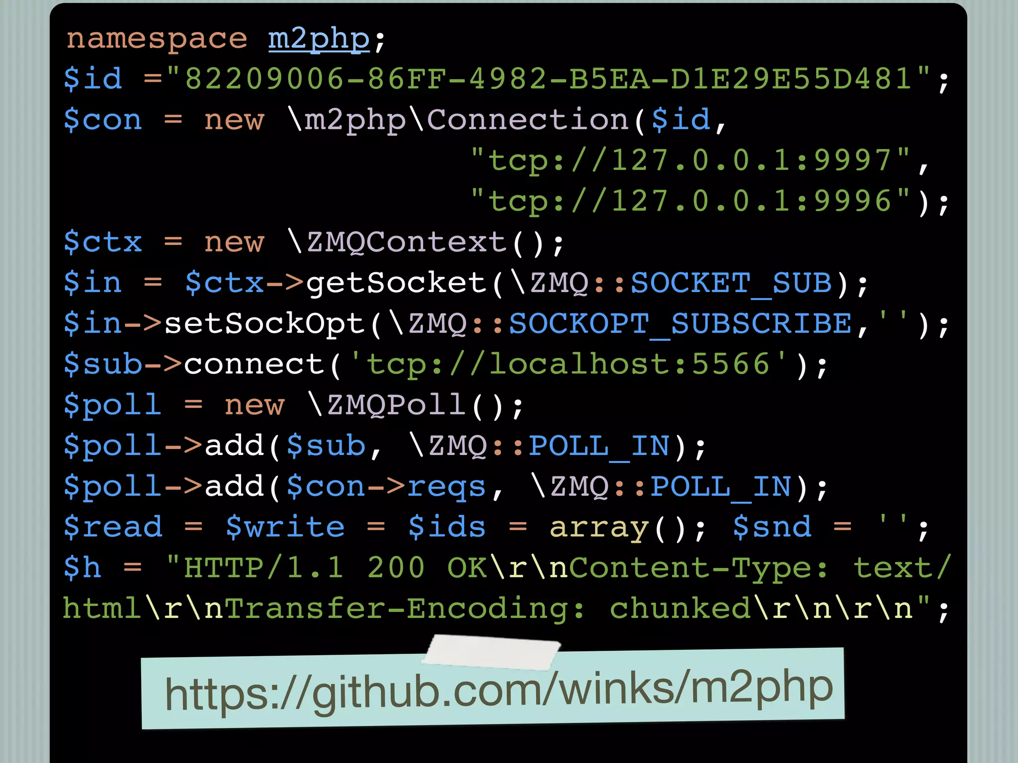 namespace m2php;
$id ="82209006-86FF-4982-B5EA-D1E29E55D481";
$con = new m2phpConnection($id,
                    "tcp://127.0.0.1:9997",
                    "tcp://127.0.0.1:9996");
$ctx = new ZMQContext();
$in = $ctx->getSocket(ZMQ::SOCKET_SUB);
$in->setSockOpt(ZMQ::SOCKOPT_SUBSCRIBE,'');
$sub->connect('tcp://localhost:5566');
$poll = new ZMQPoll();
$poll->add($sub, ZMQ::POLL_IN);
$poll->add($con->reqs, ZMQ::POLL_IN);
$read = $write = $ids = array(); $snd = '';
$h = "HTTP/1.1 200 OKrnContent-Type: text/
htmlrnTransfer-Encoding: chunkedrnrn";

     https://github.com/winks/m2php
 