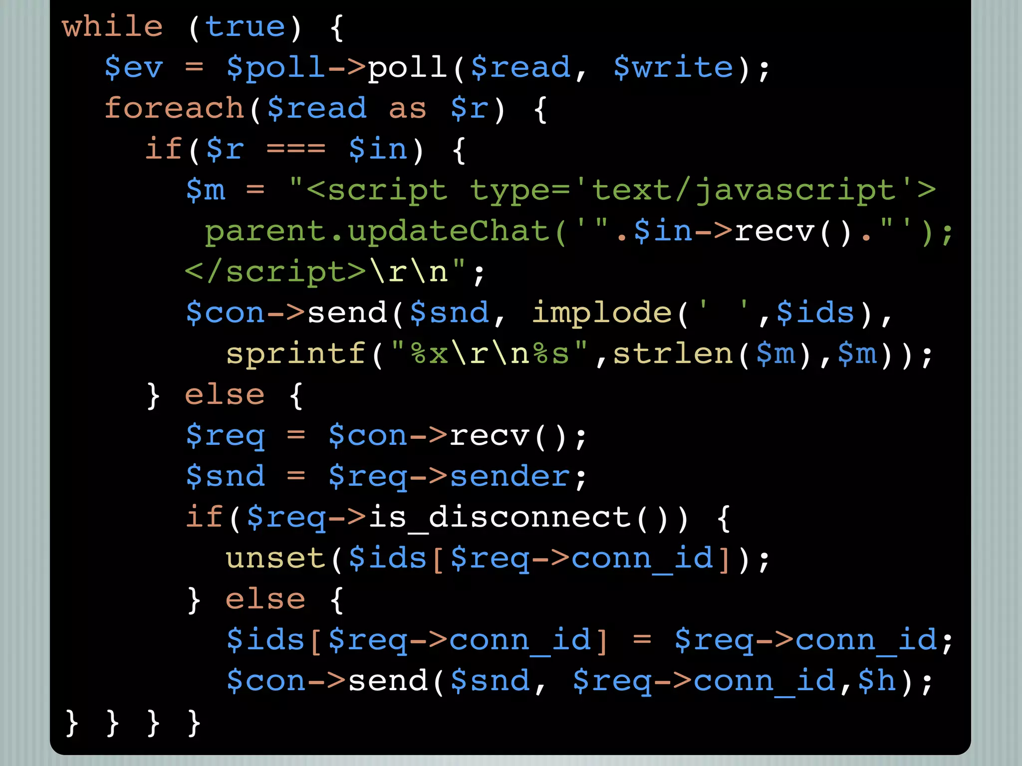 while (true) {
  $ev = $poll->poll($read, $write);
  foreach($read as $r) {
    if($r === $in) {
      $m = "<script type='text/javascript'>
       parent.updateChat('".$in->recv()."');
      </script>rn";
      $con->send($snd, implode(' ',$ids),
        sprintf("%xrn%s",strlen($m),$m));
    } else {
      $req = $con->recv();
      $snd = $req->sender;
      if($req->is_disconnect()) {
        unset($ids[$req->conn_id]);
      } else {
        $ids[$req->conn_id] = $req->conn_id;
        $con->send($snd, $req->conn_id,$h);
} } } }
 