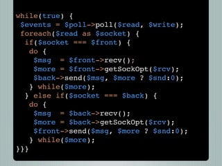 while(true) {
 $events = $poll->poll($read, $write);
 foreach($read as $socket) {
  if($socket === $front) {
    do {
     $msg = $front->recv();
     $more = $front->getSockOpt($rcv);
     $back->send($msg, $more ? $snd:0);
    } while($more);
  } else if($socket === $back) {
    do {
     $msg = $back->recv();
     $more = $back->getSockOpt($rcv);
     $front->send($msg, $more ? $snd:0);
    } while($more);
}}}
 