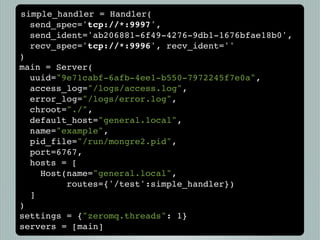 simple_handler = Handler(
  send_spec='tcp://*:9997',
  send_ident='ab206881-6f49-4276-9db1-1676bfae18b0',
  recv_spec='tcp://*:9996', recv_ident=''
)
main = Server(
  uuid="9e71cabf-6afb-4ee1-b550-7972245f7e0a",
  access_log="/logs/access.log",
  error_log="/logs/error.log",
  chroot="./",
  default_host="general.local",
  name="example",
  pid_file="/run/mongre2.pid",
  port=6767,
  hosts = [
    Host(name="general.local",
         routes={'/test':simple_handler})
  ]
)
settings = {"zeromq.threads": 1}
servers = [main]
 
