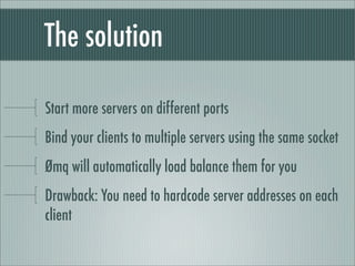 The solution

Start more servers on different ports
Bind your clients to multiple servers using the same socket
Ømq will automatically load balance them for you
Drawback: You need to hardcode server addresses on each
client
 