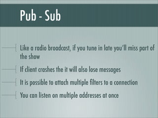 Pub - Sub

Like a radio broadcast, if you tune in late you’ll miss part of
the show
If client crashes the it will also lose messages
It is possible to attach multiple ﬁlters to a connection
You can listen on multiple addresses at once
 