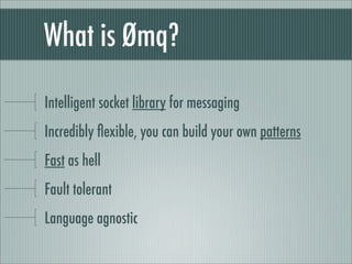 What is Ømq?

Intelligent socket library for messaging
Incredibly ﬂexible, you can build your own patterns
Fast as hell
Fault tolerant
Language agnostic
 