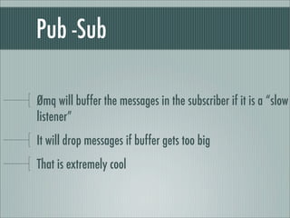 Pub -Sub

Ømq will buffer the messages in the subscriber if it is a “slow
listener”
It will drop messages if buffer gets too big
That is extremely cool
 