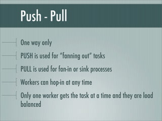 Push - Pull
One way only
PUSH is used for “fanning out” tasks
PULL is used for fan-in or sink processes
Workers can hop-in at any time
Only one worker gets the task at a time and they are load
balanced
 