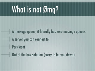 What is not Ømq?

A message queue, it literally has zero message queues
A server you can connect to
Persistent
Out of the box solution (sorry to let you down)
 