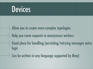Devices

Allow you to create more complex topologies
Help you route requests to anonymous workers
Good place for handling/persisting/retrying messages extra
logic
Can be written in any language supported by Ømq!
 
