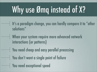 Why use Ømq instead of X?
It’s a paradigm change, you can hardly compare it to “other
solutions”
When your system require more advanced network
interactions (or patterns)
You need cheap and easy parallel processing
You don’t want a single point of failure
You need exceptional speed
 