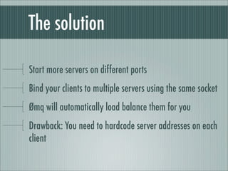 The solution

Start more servers on different ports
Bind your clients to multiple servers using the same socket
Ømq will a...
