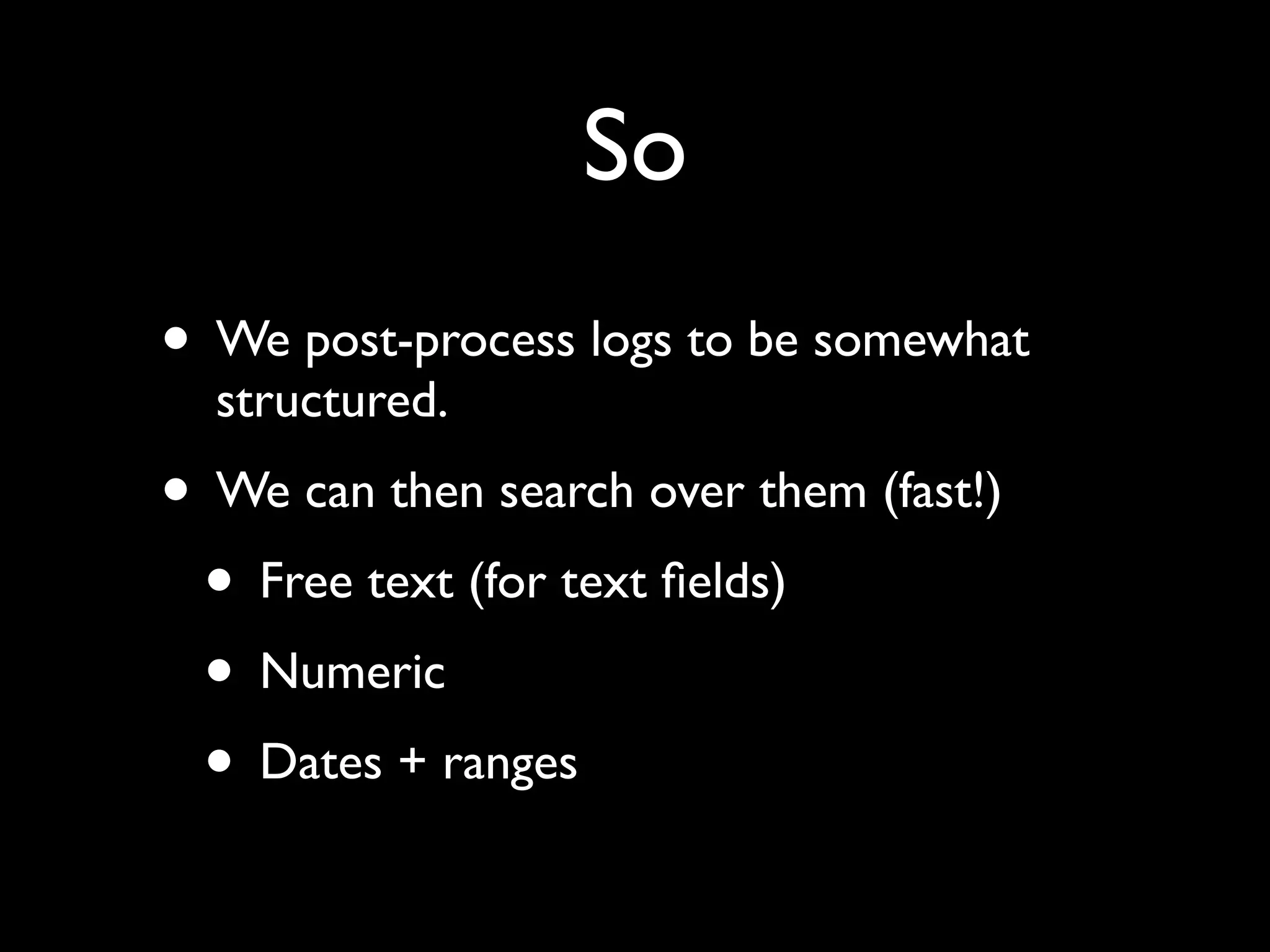 So
• We post-process logs to be somewhat
  structured.
• We can then search over them (fast!)
 • Free text (for text ﬁelds)
 • Numeric
 • Dates + ranges
 