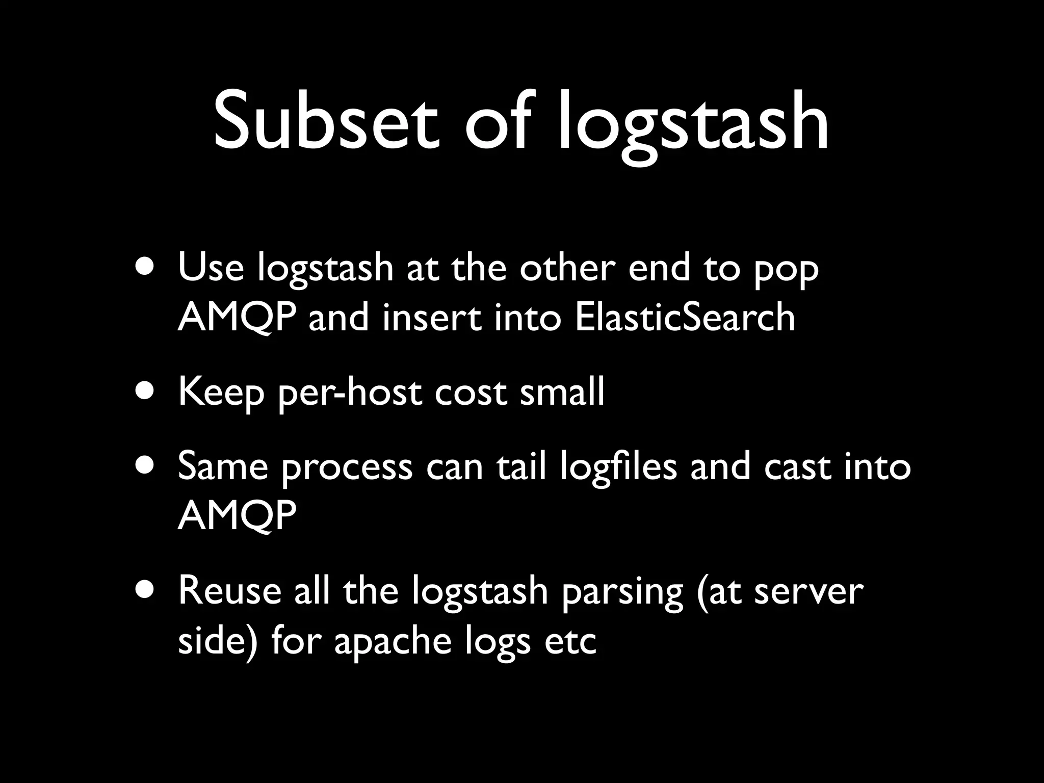 Subset of logstash
• Use logstash at the other end to pop
  AMQP and insert into ElasticSearch
• Keep per-host cost small
• Same process can tail logﬁles and cast into
  AMQP
• Reuse all the logstash parsing (at server
  side) for apache logs etc
 
