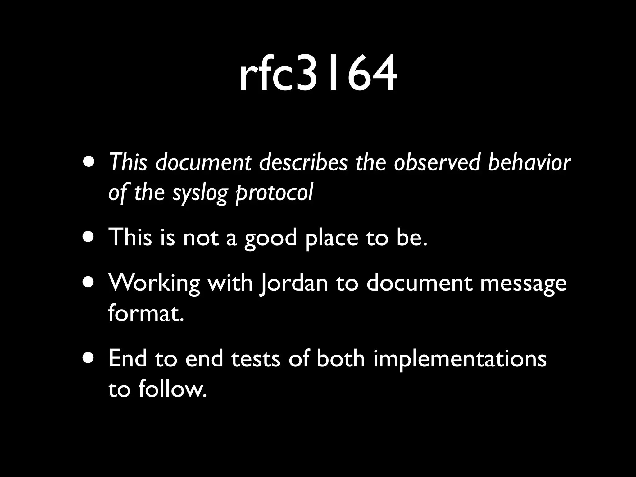 rfc3164
• This document describes the observed behavior
  of the syslog protocol
• This is not a good place to be.
• Working with Jordan to document message
  format.
• End to end tests of both implementations
  to follow.
 