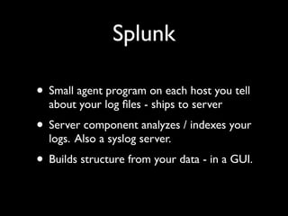 Splunk

• Small agent program on each host you tell
  about your log ﬁles - ships to server
• Server component analyzes / indexes your
  logs. Also a syslog server.
• Builds structure from your data - in a GUI.
 