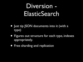 Diversion -
          ElasticSearch
• Just tip JSON documents into it (with a
  type)
• Figures out structure for each type, indexes
  appropriately.
• Free sharding and replication
 