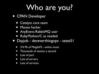Who are you?
• CPAN Developer
 •   Catalyst core team
 •   Moose hacker
 •   AnyEvent::RabbitMQ user
 •   Ruby/Python/C as needed
• Dayjob - deveverthingops - state51
 •   3/4 Pb of MogileFS - online music
 •   Thousands of steams a second
 •   Lots of perl.
 •   Lots of servers
 •   Lots of services
 