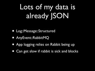 Lots of my data is
      already JSON
• Log::Message::Structured
• AnyEvent::RabbitMQ
• App logging relies on Rabbit being up
• Can get slow if rabbit is sick and blocks
 