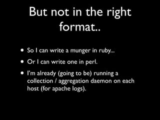 But not in the right
        format..
• So I can write a munger in ruby...
• Or I can write one in perl.
• I’m already (going to be) running a
  collection / aggregation daemon on each
  host (for apache logs).
 