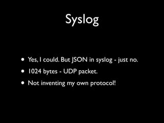 Syslog

• Yes, I could. But JSON in syslog - just no.
• 1024 bytes - UDP packet.
• Not inventing my own protocol!
 