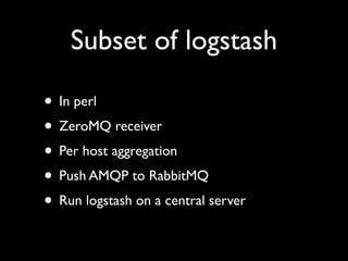 Subset of logstash

• In perl
• ZeroMQ receiver
• Per host aggregation
• Push AMQP to RabbitMQ
• Run logstash on a central server
 