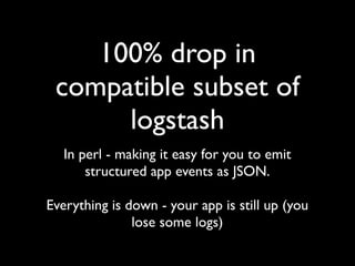 100% drop in
 compatible subset of
      logstash
   In perl - making it easy for you to emit
       structured app events as JSON.

Everything is down - your app is still up (you
               lose some logs)
 