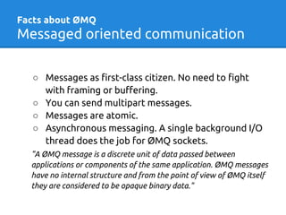 Facts about ØMQ
Messaged oriented communication
○ Messages as first-class citizen. No need to fight
with framing or buffer...