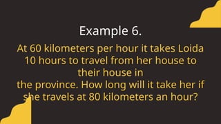 At 60 kilometers per hour it takes Loida
10 hours to travel from her house to
their house in
the province. How long will it take her if
she travels at 80 kilometers an hour?
Example 6.
 