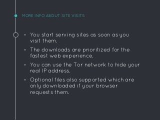 MORE INFO ABOUT SITE VISITS
◦ You start serving sites as soon as you
visit them.
◦ The downloads are prioritized for the
fastest web experience.
◦ You can use the Tor network to hide your
real IP address.
◦ Optional files also supported which are
only downloaded if your browser
requests them.
 