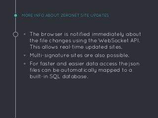 MORE INFO ABOUT ZERONET SITE UPDATES
◦ The browser is notified immediately about
the file changes using the WebSocket API.
This allows real-time updated sites.
◦ Multi-signature sites are also possible.
◦ For faster and easier data access the json
files can be automatically mapped to a
built-in SQL database.
 