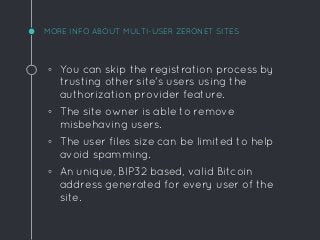MORE INFO ABOUT MULTI-USER ZERONET SITES
◦ You can skip the registration process by
trusting other site's users using the
authorization provider feature.
◦ The site owner is able to remove
misbehaving users.
◦ The user files size can be limited to help
avoid spamming.
◦ An unique, BIP32 based, valid Bitcoin
address generated for every user of the
site.
 