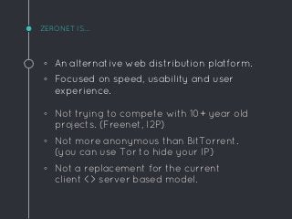ZERONET IS...
◦ An alternative web distribution platform.
◦ Focused on speed, usability and user
experience.
◦ Not trying to compete with 10+ year old
projects. (Freenet, I2P)
◦ Not more anonymous than BitTorrent.
(you can use Tor to hide your IP)
◦ Not a replacement for the current
client <> server based model.
 