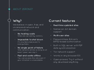 ABOUT ZERONET
Why?
We believe in open, free, and
uncensored network and
communication.
◦ No hosting costs
Sites are served by visitors.
◦ Impossible to shut down
It's nowhere because it's
everywhere.
◦ No single point of failure
Site remains online so long as at
least 1 peer serving it.
◦ Fast and works offline
You can access the site even if
your internet is unavailable.
Current features
◦ Real-time updated sites
◦ Namecoin .bit domain
support
◦ Multi-user sites
◦ Password less, Bitcoin's
BIP32-based authorization
◦ Built-in SQL server with P2P
data synchronization
◦ Tor network support
◦ Works in any browser/OS
◦ Open proxies: Try it without
any download anything.
 