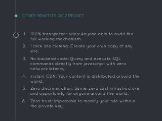 OTHER BENEFITS OF ZERONET
1. 100% transparent sites: Anyone able to audit the
full working mechanism.
2. 1 click site cloning: Create your own copy of any
site.
3. No backend code: Query and execute SQL
commands directly from javascript with zero
network latency.
4. Instant CDN: Your content is distributed around the
world.
5. Zero discrimination: Same, zero cost infrastructure
and opportunity for anyone around the world.
6. Zero trust: Impossible to modify your site without
the private key.
 