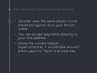 MORE INFO ABOUT CRYPTOGRAPHY OF ZERONET
◦ ZeroNet uses the same elliptic curve
based encryption as in your Bitcoin
wallet.
◦ You can accept payments directly to
your site address.
◦ Using the current fastest
supercomputer, it would take around 1
billion years to "hack" a private key.
 
