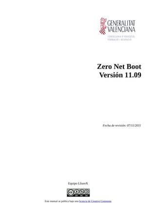 Zero Net Boot
                                               Versión 11.09




                                                    Fecha de revisión: 07/11/2011




                     Equipo LliureX




Este manual se publica bajo una licencia de Creative Commons
 