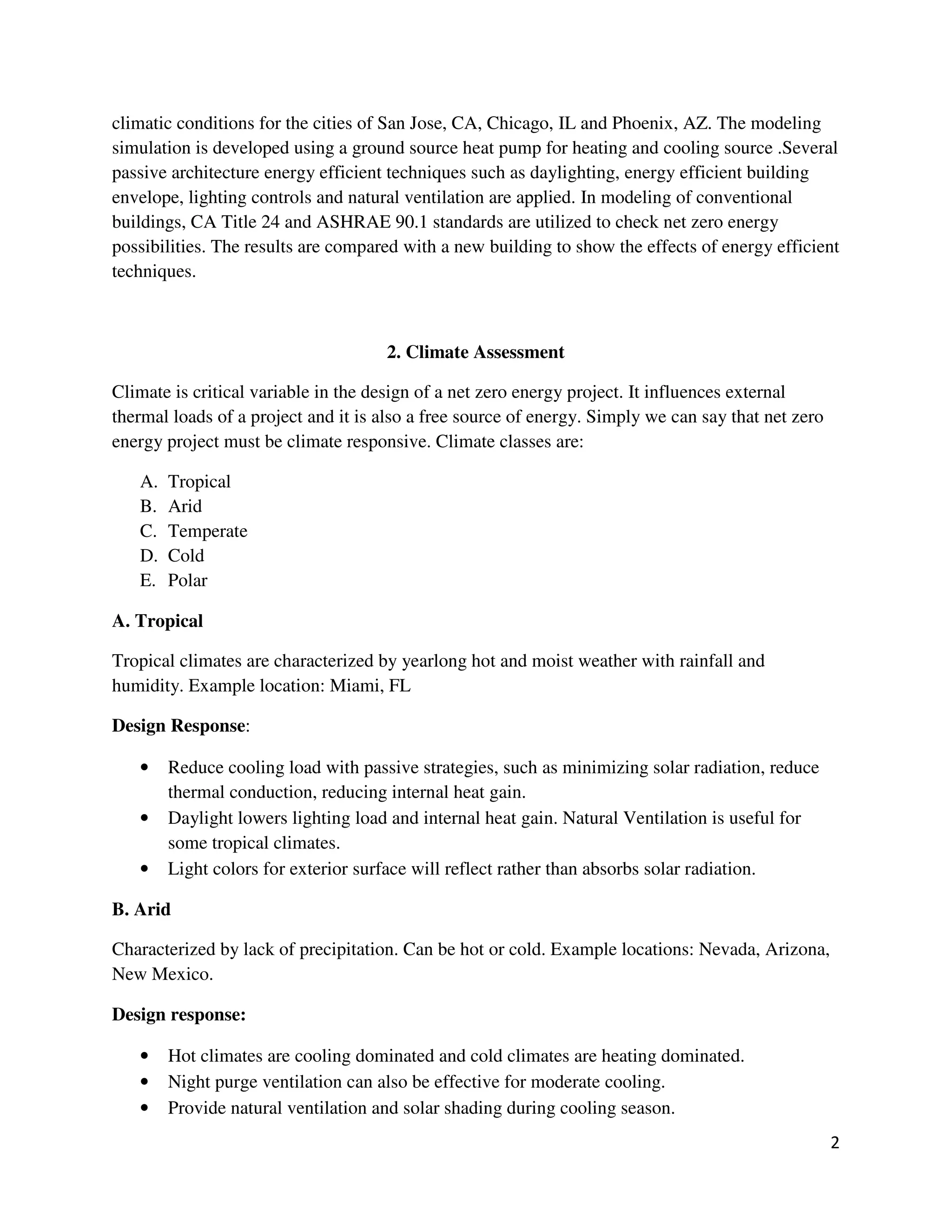 2
climatic conditions for the cities of San Jose, CA, Chicago, IL and Phoenix, AZ. The modeling
simulation is developed using a ground source heat pump for heating and cooling source .Several
passive architecture energy efficient techniques such as daylighting, energy efficient building
envelope, lighting controls and natural ventilation are applied. In modeling of conventional
buildings, CA Title 24 and ASHRAE 90.1 standards are utilized to check net zero energy
possibilities. The results are compared with a new building to show the effects of energy efficient
techniques.
2. Climate Assessment
Climate is critical variable in the design of a net zero energy project. It influences external
thermal loads of a project and it is also a free source of energy. Simply we can say that net zero
energy project must be climate responsive. Climate classes are:
A. Tropical
B. Arid
C. Temperate
D. Cold
E. Polar
A. Tropical
Tropical climates are characterized by yearlong hot and moist weather with rainfall and
humidity. Example location: Miami, FL
Design Response:
• Reduce cooling load with passive strategies, such as minimizing solar radiation, reduce
thermal conduction, reducing internal heat gain.
• Daylight lowers lighting load and internal heat gain. Natural Ventilation is useful for
some tropical climates.
• Light colors for exterior surface will reflect rather than absorbs solar radiation.
B. Arid
Characterized by lack of precipitation. Can be hot or cold. Example locations: Nevada, Arizona,
New Mexico.
Design response:
• Hot climates are cooling dominated and cold climates are heating dominated.
• Night purge ventilation can also be effective for moderate cooling.
• Provide natural ventilation and solar shading during cooling season.
 