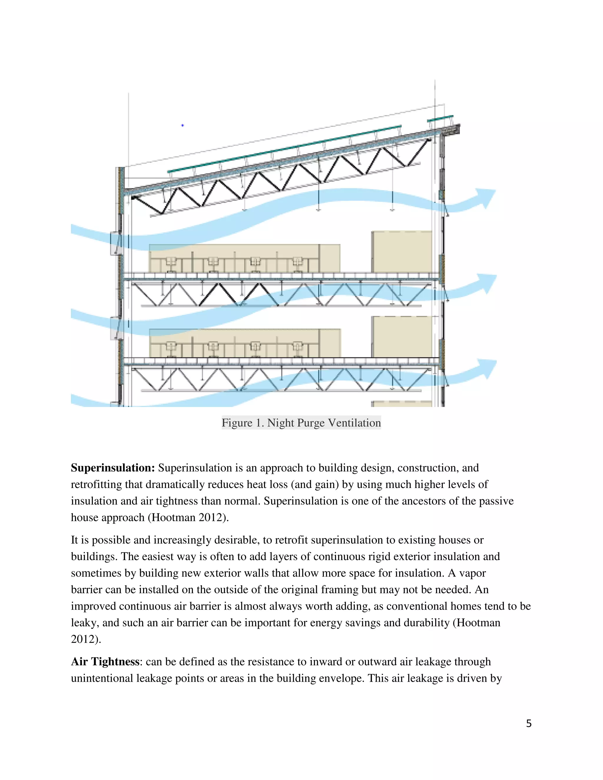5
Figure 1. Night Purge Ventilation
Superinsulation: Superinsulation is an approach to building design, construction, and
retrofitting that dramatically reduces heat loss (and gain) by using much higher levels of
insulation and air tightness than normal. Superinsulation is one of the ancestors of the passive
house approach (Hootman 2012).
It is possible and increasingly desirable, to retrofit superinsulation to existing houses or
buildings. The easiest way is often to add layers of continuous rigid exterior insulation and
sometimes by building new exterior walls that allow more space for insulation. A vapor
barrier can be installed on the outside of the original framing but may not be needed. An
improved continuous air barrier is almost always worth adding, as conventional homes tend to be
leaky, and such an air barrier can be important for energy savings and durability (Hootman
2012).
Air Tightness: can be defined as the resistance to inward or outward air leakage through
unintentional leakage points or areas in the building envelope. This air leakage is driven by
 