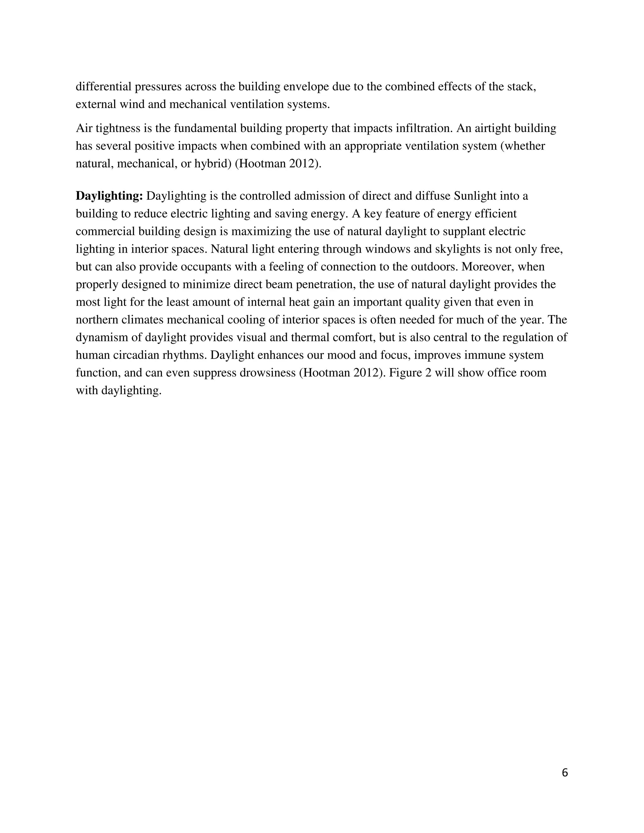 6
differential pressures across the building envelope due to the combined effects of the stack,
external wind and mechanical ventilation systems.
Air tightness is the fundamental building property that impacts infiltration. An airtight building
has several positive impacts when combined with an appropriate ventilation system (whether
natural, mechanical, or hybrid) (Hootman 2012).
Daylighting: Daylighting is the controlled admission of direct and diffuse Sunlight into a
building to reduce electric lighting and saving energy. A key feature of energy efficient
commercial building design is maximizing the use of natural daylight to supplant electric
lighting in interior spaces. Natural light entering through windows and skylights is not only free,
but can also provide occupants with a feeling of connection to the outdoors. Moreover, when
properly designed to minimize direct beam penetration, the use of natural daylight provides the
most light for the least amount of internal heat gain an important quality given that even in
northern climates mechanical cooling of interior spaces is often needed for much of the year. The
dynamism of daylight provides visual and thermal comfort, but is also central to the regulation of
human circadian rhythms. Daylight enhances our mood and focus, improves immune system
function, and can even suppress drowsiness (Hootman 2012). Figure 2 will show office room
with daylighting.
 